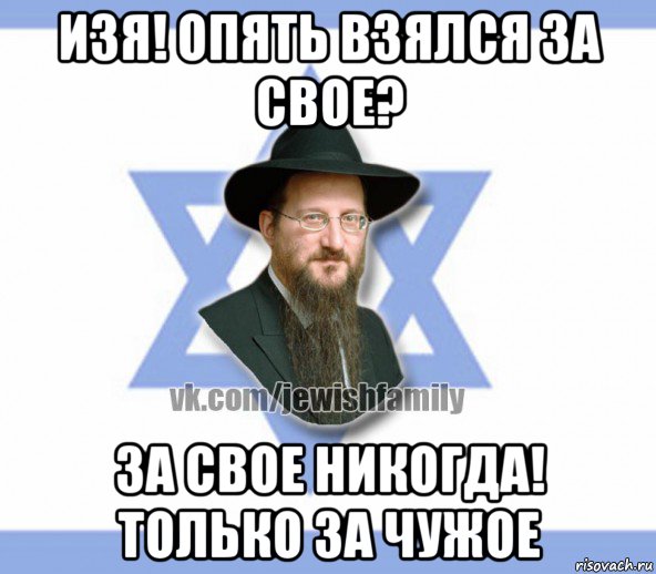 изя! опять взялся за свое? за свое никогда! только за чужое