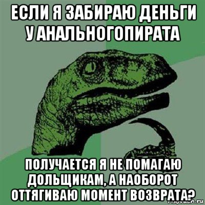 если я забираю деньги у анальногопирата получается я не помагаю дольщикам, а наоборот оттягиваю момент возврата?, Мем Филосораптор