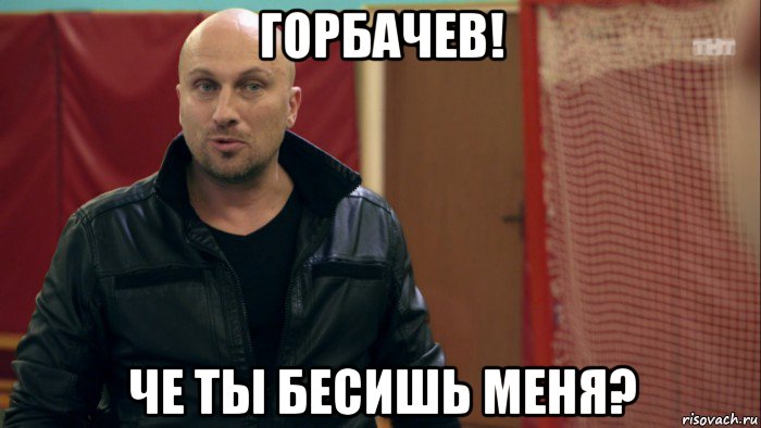 горбачев! че ты бесишь меня?