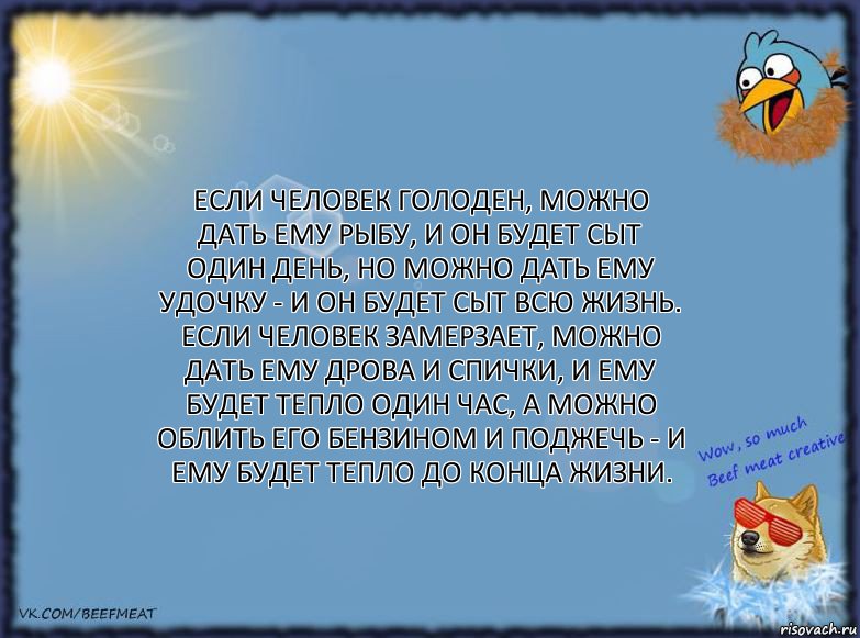 Если человек голоден, можно дать ему рыбу, и он будет сыт один день, но можно дать ему удочку - и он будет сыт всю жизнь.
Если человек замерзает, можно дать ему дрова и спички, и ему будет тепло один час, а можно облить его бензином и поджечь - и ему будет тепло до конца жизни., Комикс ФОН