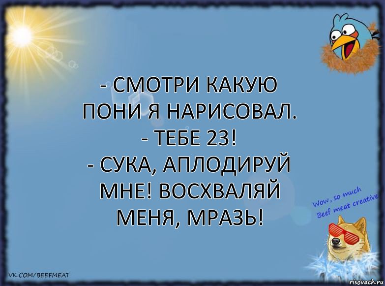 - Смотри какую пони я нарисовал.
- Тебе 23!
- Сука, аплодируй мне! Восхваляй меня, мразь!, Комикс ФОН