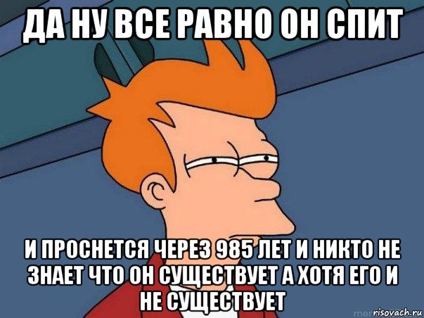 да ну все равно он спит и проснется через 985 лет и никто не знает что он существует а хотя его и не существует, Мем  Фрай (мне кажется или)