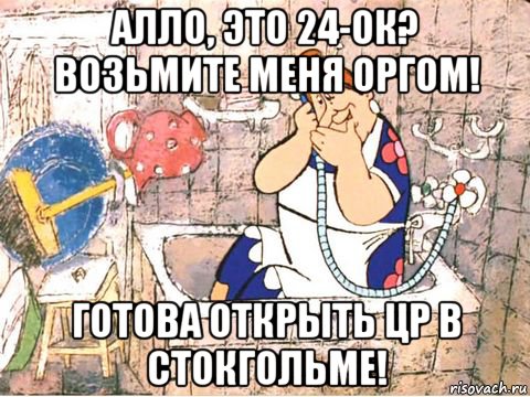 алло, это 24-ок? возьмите меня оргом! готова открыть цр в стокгольме!