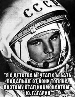  "я с детства мечтал съебать подальше от вони толяна, поэтому стал космонавтом" ю. гагарин