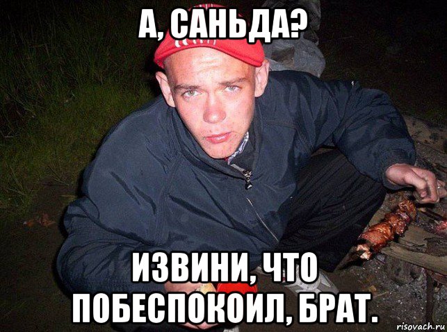 а, саньда? извини, что побеспокоил, брат.