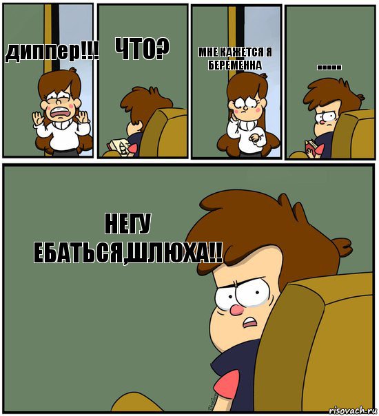 диппер!!!   что?  мне кажется я беременна  ..... негу ебаться,шлюха!!