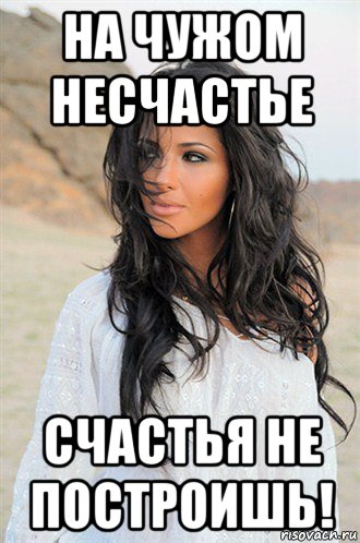 на чужом несчастье счастья не построишь!