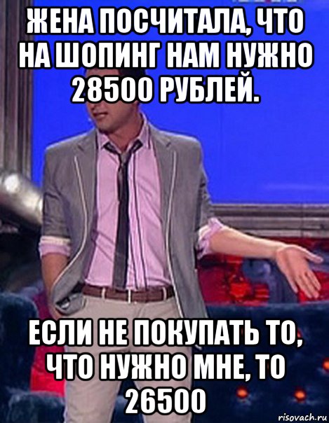 жена посчитала, что на шопинг нам нужно 28500 рублей. если не покупать то, что нужно мне, то 26500