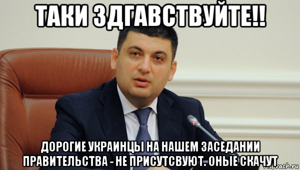 таки здгавствуйте!! дорогие украинцы на нашем заседании правительства - не присутсвуют. оные скачут
