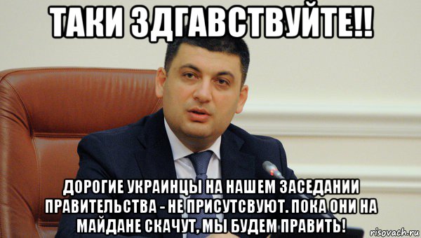 таки здгавствуйте!! дорогие украинцы на нашем заседании правительства - не присутсвуют. пока они на майдане скачут, мы будем править!