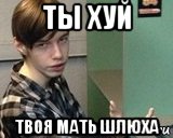 Ты хуй мать твоя шлюха Ты Хуй Мать Твоя Шлюха