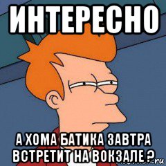 интересно а хома батика завтра встретит на вокзале ?