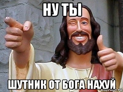 ну ты шутник от бога нахуй