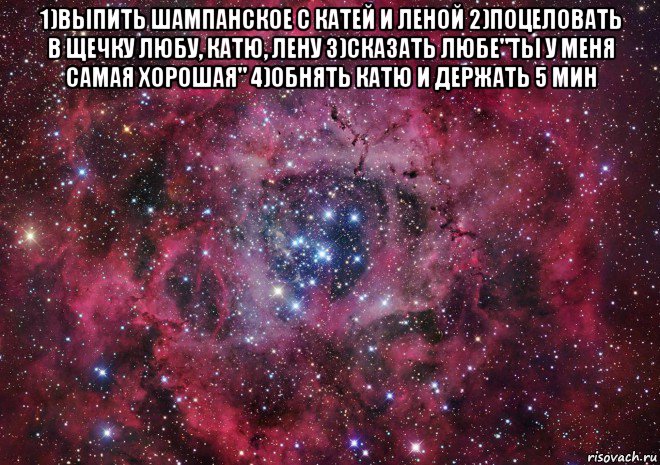 1)выпить шампанское с катей и леной 2)поцеловать в щечку любу, катю, лену 3)сказать любе"ты у меня самая хорошая" 4)обнять катю и держать 5 мин , Мем Ты просто космос