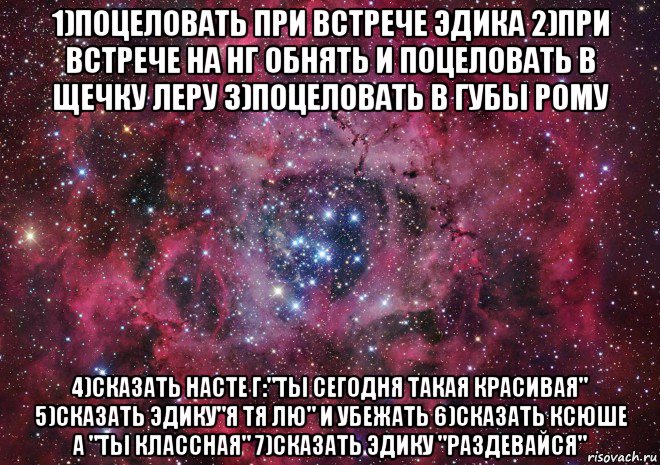 1)поцеловать при встрече эдика 2)при встрече на нг обнять и поцеловать в щечку леру 3)поцеловать в губы рому 4)сказать насте г:"ты сегодня такая красивая" 5)сказать эдику"я тя лю" и убежать 6)сказать ксюше а "ты классная" 7)сказать эдику "раздевайся", Мем Ты просто космос