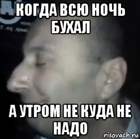 когда всю ночь бухал а утром не куда не надо