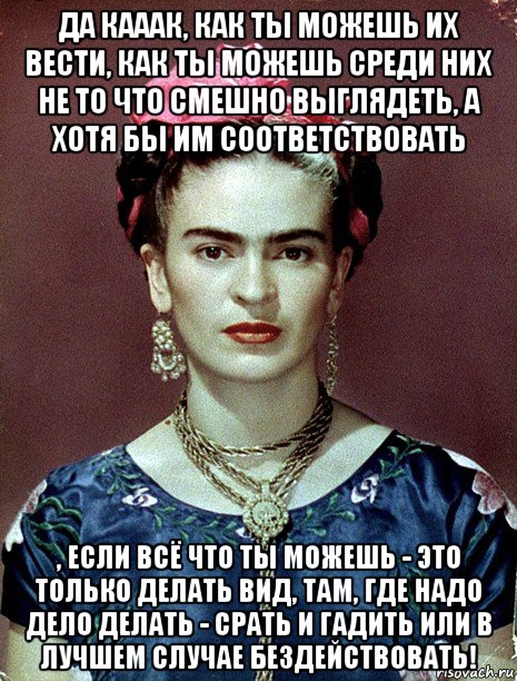 да кааак, как ты можешь их вести, как ты можешь среди них не то что смешно выглядеть, а хотя бы им соответствовать , если всё что ты можешь - это только делать вид, там, где надо дело делать - срать и гадить или в лучшем случае бездействовать!, Мем Magdalena Carmen Frieda Kahlo Ca