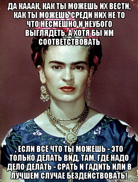 да кааак, как ты можешь их вести, как ты можешь среди них не то что несмешно и неубого выглядеть, а хотя бы им соответствовать , если всё что ты можешь - это только делать вид, там, где надо дело делать - срать и гадить или в лучшем случае бездействовать!, Мем Magdalena Carmen Frieda Kahlo Ca