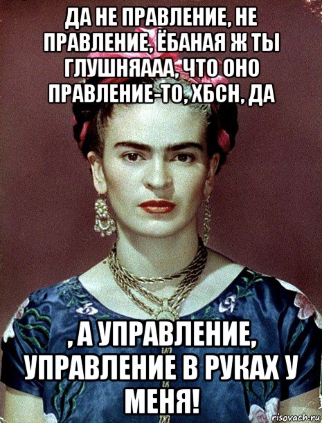 да не правление, не правление, ёбаная ж ты глушняааа, что оно правление-то, хбсн, да , а управление, управление в руках у меня!, Мем Magdalena Carmen Frieda Kahlo Ca