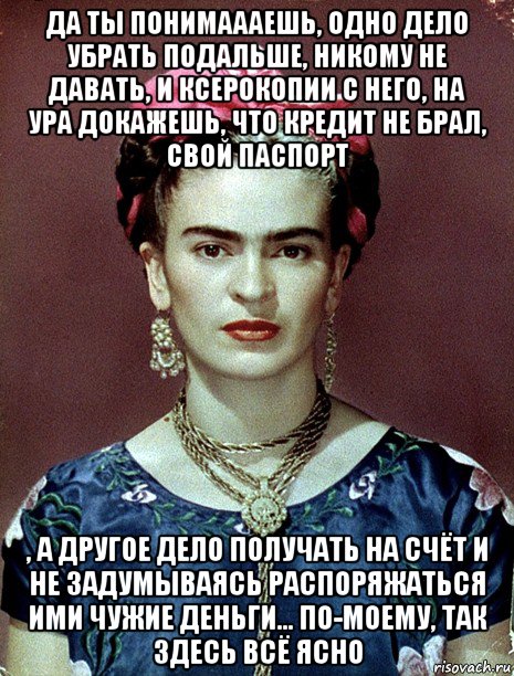 да ты понимаааешь, одно дело убрать подальше, никому не давать, и ксерокопии с него, на ура докажешь, что кредит не брал, свой паспорт , а другое дело получать на счёт и не задумываясь распоряжаться ими чужие деньги... по-моему, так здесь всё ясно, Мем Magdalena Carmen Frieda Kahlo Ca