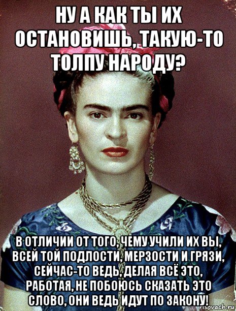 ну а как ты их остановишь, такую-то толпу народу? в отличии от того, чему учили их вы, всей той подлости, мерзости и грязи, сейчас-то ведь, делая всё это, работая, не побоюсь сказать это слово, они ведь идут по закону!, Мем Magdalena Carmen Frieda Kahlo Ca