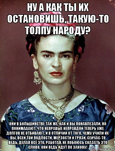 ну а как ты их остановишь, такую-то толпу народу? они в большинстве так же, как и вы понавлезали, но понимааают, что неправые неправдой теперь уже долгов не отбивают, и в отличии от того, чему учили их вы, всей той подлости, мерзости и грязи, сейчас-то ведь, делая всё это, работая, не побоюсь сказать это слово, они ведь идут по закону!, Мем Magdalena Carmen Frieda Kahlo Ca