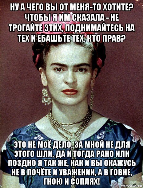 ну а чего вы от меня-то хотите? чтобы я им сказала - не трогайте этих, поднимайтесь на тех и ебашьте тех, кто прав? это не моё дело, за мной не для этого шли, да и тогда рано или поздно я так же, как и вы окажусь не в почёте и уважении, а в говне, гною и соплях!, Мем Magdalena Carmen Frieda Kahlo Ca