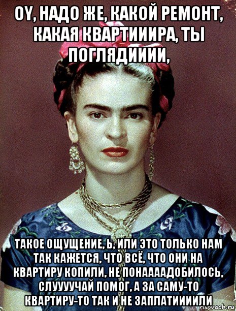 oy, надо же, какой ремонт, какая квартииира, ты поглядииии, такое ощущение, ь, или это только нам так кажется, что всё, что они на квартиру копили, не понаааадобилось, слуууучай помог, а за саму-то квартиру-то так и не заплатиииили, Мем Magdalena Carmen Frieda Kahlo Ca