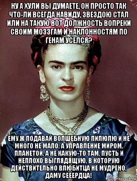 ну а хули вы думаете, он просто так что-ли всегда навиду, звездою стал или на такую вот должность вопреки своим моззгам и наклонностям по генам уселся? ему ж подавай волшебную пилюлю и не много не мало, а управление миром, планетой, а не какую-то там, пусть и неплохо выглядящую, в которую действительно влюбитца не мудрено, даму сееердца!, Мем Magdalena Carmen Frieda Kahlo Ca