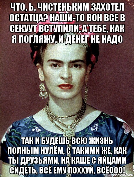 что, ь, чистеньким захотел остатца? наши-то вон все в секуут вступили, а тебе, как я погляжу, и денег не надо так и будешь всю жизнь полным нулём, с такими же, как ты друзьями, на каше с яйцами сидеть, всё ему поххуй, всёооо!, Мем Magdalena Carmen Frieda Kahlo Ca