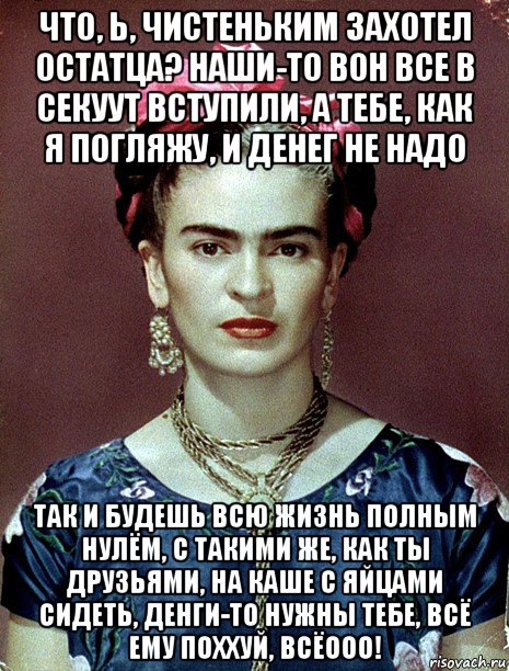 что, ь, чистеньким захотел остатца? наши-то вон все в секуут вступили, а тебе, как я погляжу, и денег не надо так и будешь всю жизнь полным нулём, с такими же, как ты друзьями, на каше с яйцами сидеть, денги-то нужны тебе, всё ему поххуй, всёооо!, Мем Magdalena Carmen Frieda Kahlo Ca