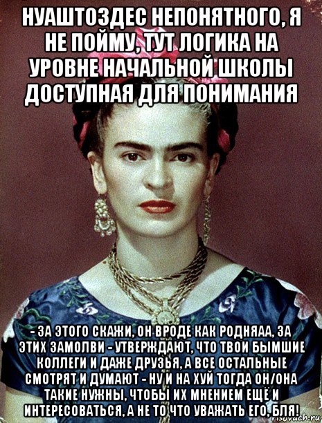 нуаштоздес непонятного, я не пойму, тут логика на уровне начальной школы доступная для понимания - за этого скажи, он вроде как родняаа, за этих замолви - утверждают, что твои бымшие коллеги и даже друзья, а все остальные смотрят и думают - ну и на хуй тогда он/она такие нужны, чтобы их мнением ещё и интересоваться, а не то что уважать его, бля!, Мем Magdalena Carmen Frieda Kahlo Ca