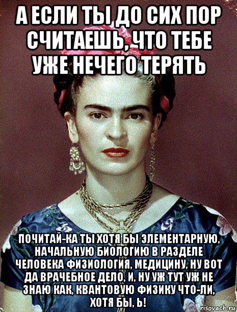 а если ты до сих пор считаешь, что тебе уже нечего терять почитай-ка ты хотя бы элементарную, начальную биологию в разделе человека физиология, медицину, ну вот да врачебное дело, и, ну уж тут уж не знаю как, квантовую физику что-ли, хотя бы, ь!, Мем Magdalena Carmen Frieda Kahlo Ca