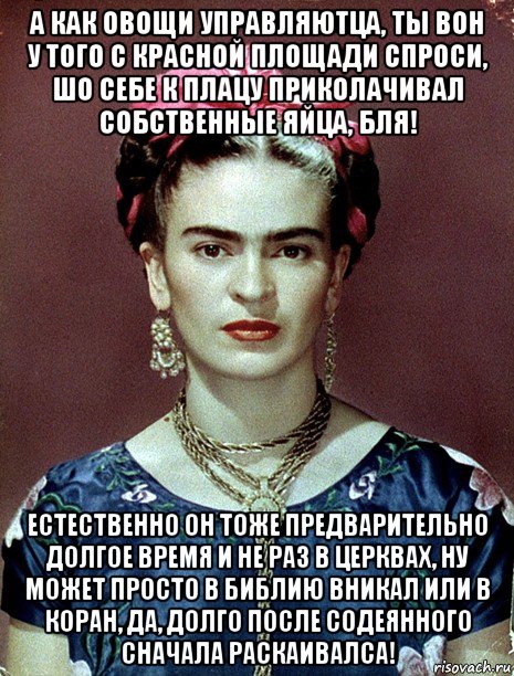 а как овощи управляютца, ты вон у того с красной площади спроси, шо себе к плацу приколачивал собственные яйца, бля! естественно он тоже предварительно долгое время и не раз в церквах, ну может просто в библию вникал или в коран, да, долго после содеянного сначала раскаивалса!, Мем Magdalena Carmen Frieda Kahlo Ca