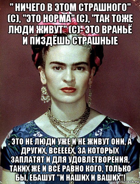 " ничего в этом страшного" (с), "это норма" (с), "так тоже люди живут" (с)- это враньё и пиздёшь страшные , это не люди уже и не живут они, а других, всеееех, за которых заплатят и для удовлетворения, таких же и всё равно кого, только бы, ебашут "и наших и ваших"!, Мем Magdalena Carmen Frieda Kahlo Ca