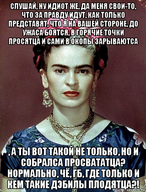 слушай, ну идиот же, да меня свои-то, что за правду идут, как только представят, что я на вашей стороне, до ужаса боятся, в горячие точки просятца и сами в окопы зарываютса , а ты вот такой не только, но и собралса просвататца? нормально, чё, гб, где только и кем такие дэбилы плодятца?!, Мем Magdalena Carmen Frieda Kahlo Ca