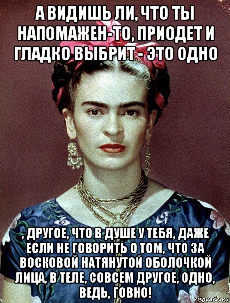 а видишь ли, что ты напомажен-то, приодет и гладко выбрит - это одно , другое, что в душе у тебя, даже если не говорить о том, что за восковой натянутой оболочкой лица, в теле, совсем другое, одно, ведь, говно!, Мем Magdalena Carmen Frieda Kahlo Ca