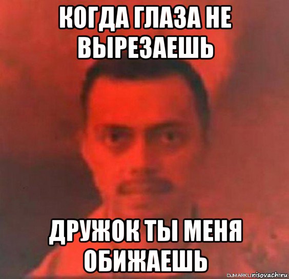 когда глаза не вырезаешь дружок ты меня обижаешь