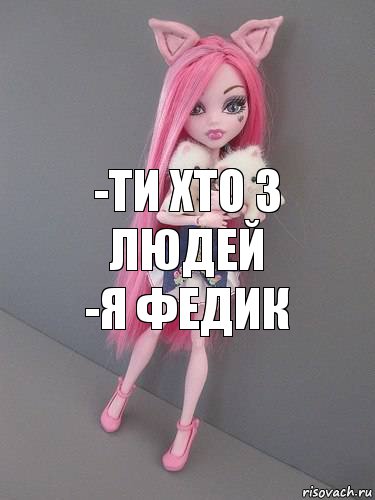 -ти хто з людей
-я Федик