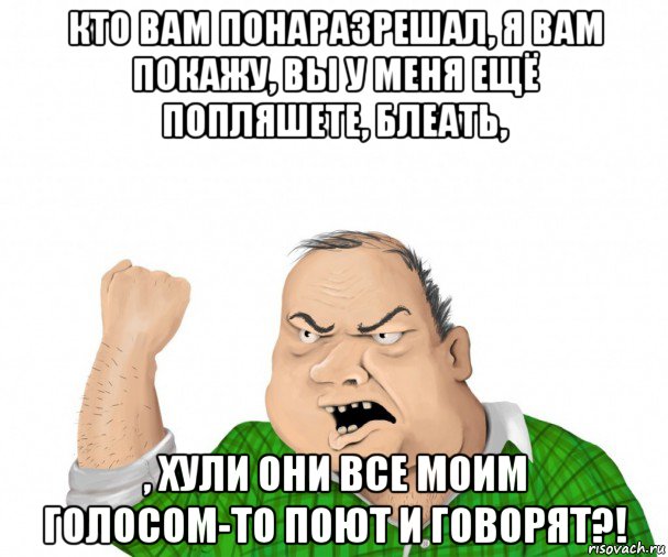 кто вам понаразрешал, я вам покажу, вы у меня ещё попляшете, блеать, , хули они все моим голосом-то поют и говорят?!, Мем мужик