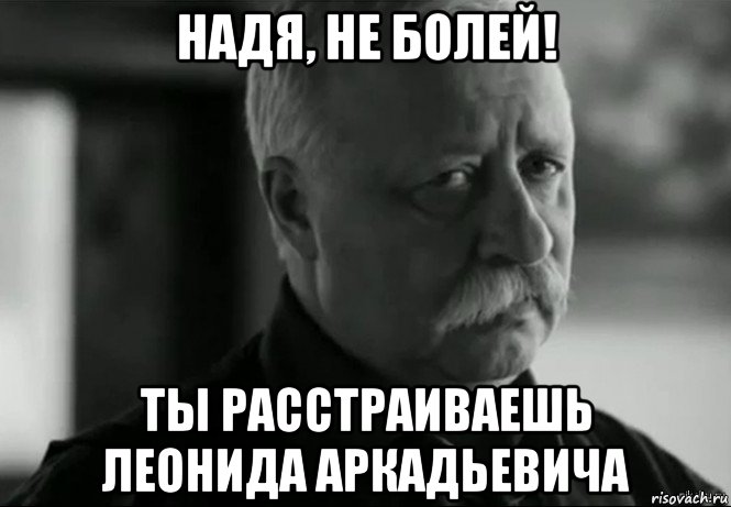 надя, не болей! ты расстраиваешь леонида аркадьевича, Мем Не расстраивай Леонида Аркадьевича