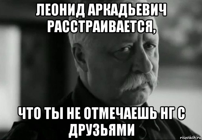 леонид аркадьевич расстраивается, что ты не отмечаешь нг с друзьями, Мем Не расстраивай Леонида Аркадьевича