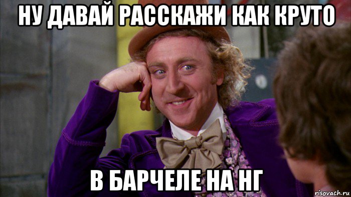 ну давай расскажи как круто в барчеле на нг, Мем Ну давай расскажи (Вилли Вонка)