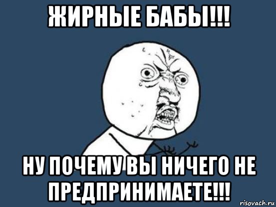 жирные бабы!!! ну почему вы ничего не предпринимаете!!!, Мем Ну почему