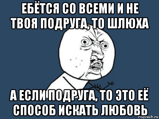 ебётся со всеми и не твоя подруга, то шлюха а если подруга, то это её способ искать любовь, Мем Ну почему