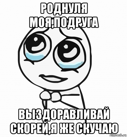 роднуля моя,подруга выздоравливай скорей,я же скучаю, Мем  ну пожалуйста (please)