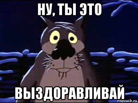 ну, ты это выздоравливай