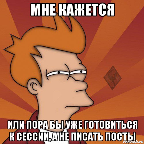 мне кажется или пора бы уже готовиться к сессии, а не писать посты