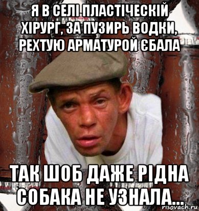 я в селі пластіческій хірург, за пузирь водки, рехтую арматурой єбала так шоб даже рідна собака не узнала…