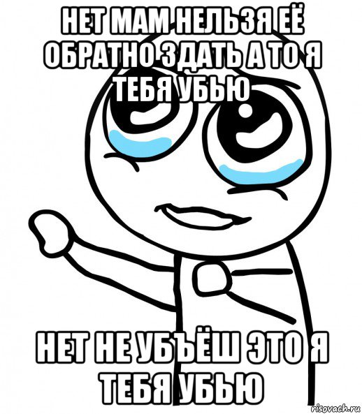 нет мам нельзя её обратно здать а то я тебя убью нет не убъёш это я тебя убью